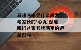 马超画室凭什么成为艺考家长的'心丸'深度解析这家老牌画室的运营密码