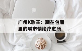 广州K歌王：藏在包厢里的城市情绪疗愈所