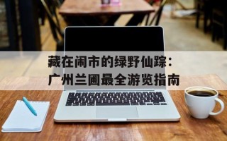 藏在闹市的绿野仙踪：广州兰圃最全游览指南