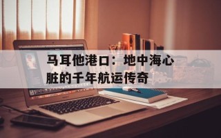 马耳他港口：地中海心脏的千年航运传奇