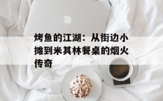 烤鱼的江湖：从街边小摊到米其林餐桌的烟火传奇