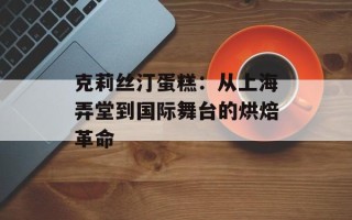 克莉丝汀蛋糕：从上海弄堂到国际舞台的烘焙革命