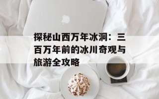 探秘山西万年冰洞：三百万年前的冰川奇观与旅游全攻略