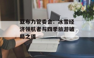 亚布力管委会：冰雪经济领航者与四季旅游破局之道