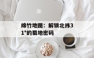 绵竹地图：解锁北纬31°的蜀地密码