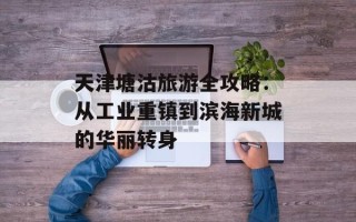 天津塘沽旅游全攻略：从工业重镇到滨海新城的华丽转身