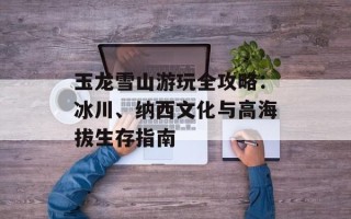 玉龙雪山游玩全攻略：冰川、纳西文化与高海拔生存指南
