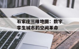 石家庄三维地图：数字孪生城市的空间革命