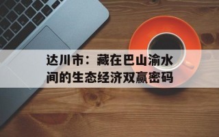 达川市：藏在巴山渝水间的生态经济双赢密码