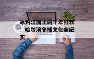 冰封江面上的千年狂欢：哈尔滨冬捕文化全纪实