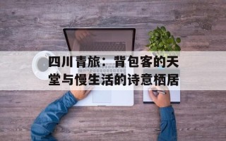 四川青旅：背包客的天堂与慢生活的诗意栖居