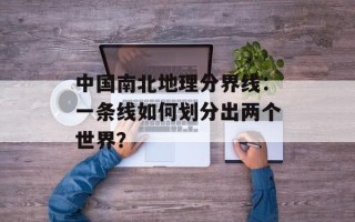 中国南北地理分界线：一条线如何划分出两个世界？