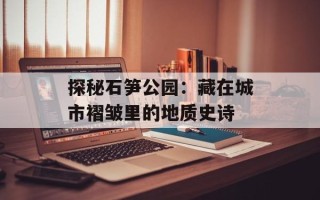 探秘石笋公园：藏在城市褶皱里的地质史诗