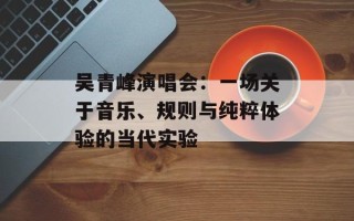 吴青峰演唱会：一场关于音乐、规则与纯粹体验的当代实验