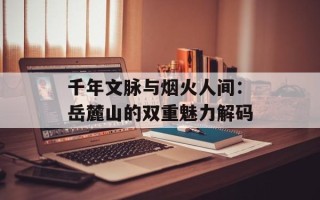 千年文脉与烟火人间：岳麓山的双重魅力解码