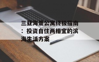 三亚海景公寓终极指南：投资自住两相宜的滨海生活方案