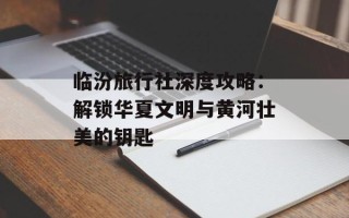 临汾旅行社深度攻略：解锁华夏文明与黄河壮美的钥匙