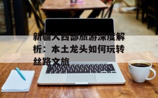 新疆大西部旅游深度解析：本土龙头如何玩转丝路文旅