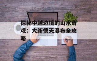 探秘中越边境的山水奇观：大新德天瀑布全攻略