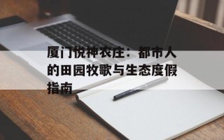厦门悦神农庄：都市人的田园牧歌与生态度假指南