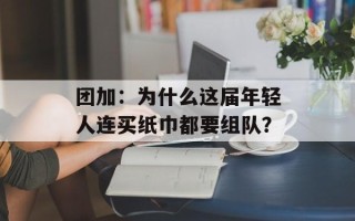 团加：为什么这届年轻人连买纸巾都要组队？