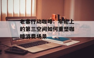 老塞行动咖啡：车轮上的第三空间如何重塑咖啡消费场景