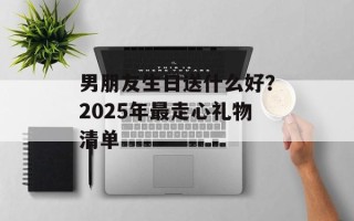 男朋友生日送什么好？2025年最走心礼物清单