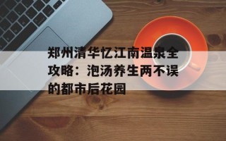 郑州清华忆江南温泉全攻略：泡汤养生两不误的都市后花园