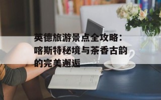 英德旅游景点全攻略：喀斯特秘境与茶香古韵的完美邂逅