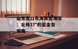 山东龙口东海黄金海岸：北纬37°的蓝金交响曲