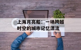 上海月亮船：一场跨越时空的城市记忆漂流