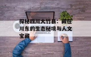 探秘四川大竹县：藏在川东的生态秘境与人文宝藏