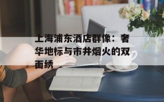 上海浦东酒店群像：奢华地标与市井烟火的双面绣