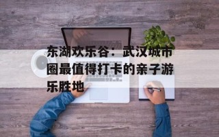 东湖欢乐谷：武汉城市圈最值得打卡的亲子游乐胜地