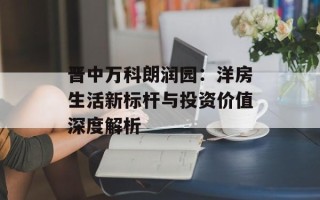 晋中万科朗润园：洋房生活新标杆与投资价值深度解析