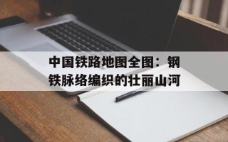 中国铁路地图全图：钢铁脉络编织的壮丽山河