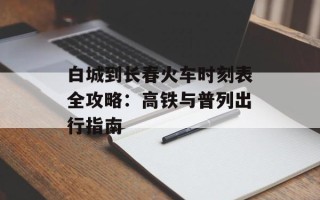 白城到长春火车时刻表全攻略：高铁与普列出行指南