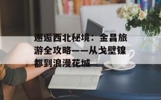 邂逅西北秘境：金昌旅游全攻略——从戈壁镍都到浪漫花城