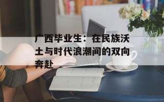 广西毕业生：在民族沃土与时代浪潮间的双向奔赴