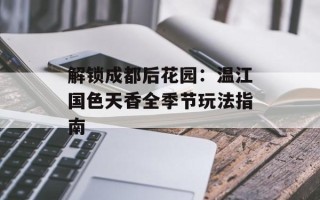 解锁成都后花园：温江国色天香全季节玩法指南