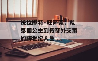 沃拉娜特·旺萨莞：从泰国公主到传奇外交家的跨世纪人生