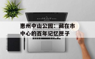 惠州中山公园：藏在市中心的百年记忆匣子