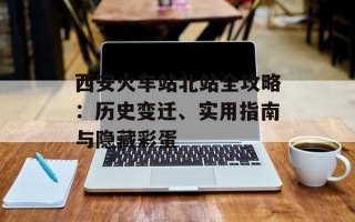 西安火车站北站全攻略：历史变迁、实用指南与隐藏彩蛋