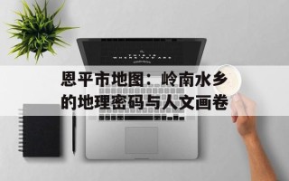 恩平市地图：岭南水乡的地理密码与人文画卷