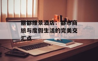丽都维景酒店：都市商旅与度假生活的完美交汇点