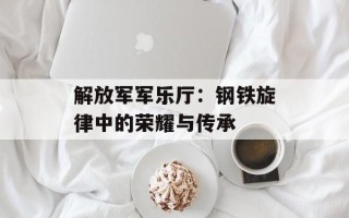解放军军乐厅：钢铁旋律中的荣耀与传承