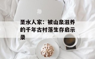 圣水人家：被山泉滋养的千年古村落生存启示录