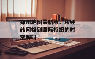 郑州地图最新版：从经纬网格到国际枢纽的时空解码