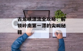 古龙峡漂流全攻略：解锁岭南第一漂的尖叫秘籍