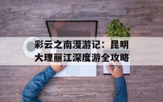 彩云之南漫游记：昆明大理丽江深度游全攻略
